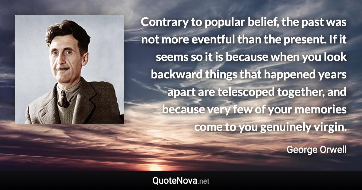 Contrary to popular belief, the past was not more eventful than the present. If it seems so it is because when you look backward things that happened years apart are telescoped together, and because very few of your memories come to you genuinely virgin. - George Orwell quote