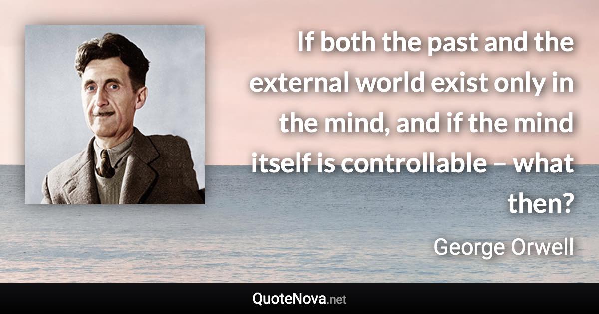 If both the past and the external world exist only in the mind, and if the mind itself is controllable – what then? - George Orwell quote