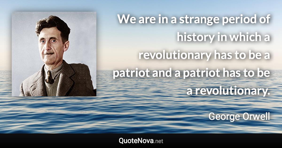 We are in a strange period of history in which a revolutionary has to be a patriot and a patriot has to be a revolutionary. - George Orwell quote