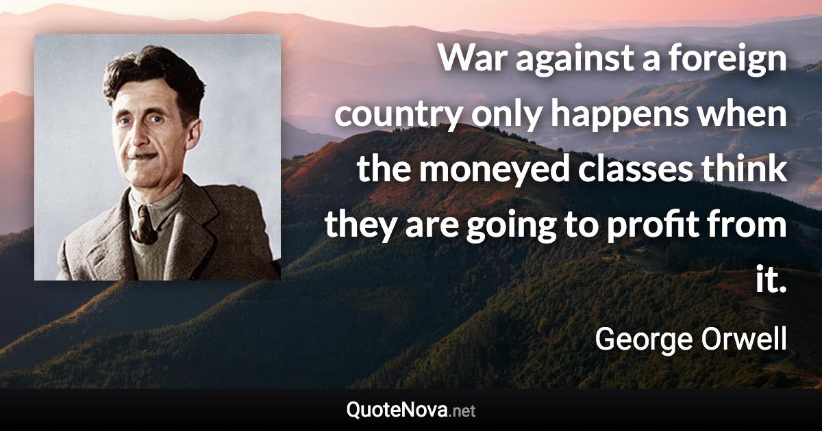 War against a foreign country only happens when the moneyed classes think they are going to profit from it. - George Orwell quote