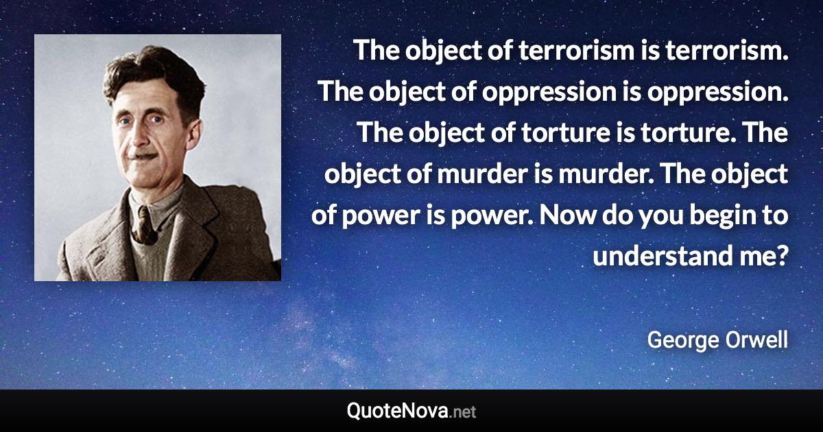 The object of terrorism is terrorism. The object of oppression is oppression. The object of torture is torture. The object of murder is murder. The object of power is power. Now do you begin to understand me? - George Orwell quote