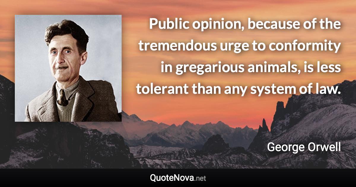 Public opinion, because of the tremendous urge to conformity in gregarious animals, is less tolerant than any system of law. - George Orwell quote