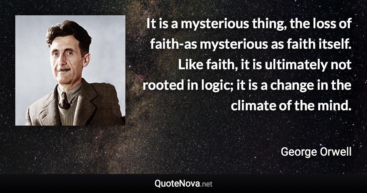 It is a mysterious thing, the loss of faith-as mysterious as faith itself. Like faith, it is ultimately not rooted in logic; it is a change in the climate of the mind. - George Orwell quote