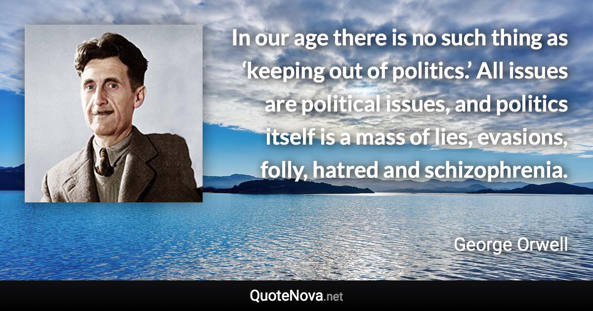 In our age there is no such thing as ‘keeping out of politics.’ All issues are political issues, and politics itself is a mass of lies, evasions, folly, hatred and schizophrenia. - George Orwell quote