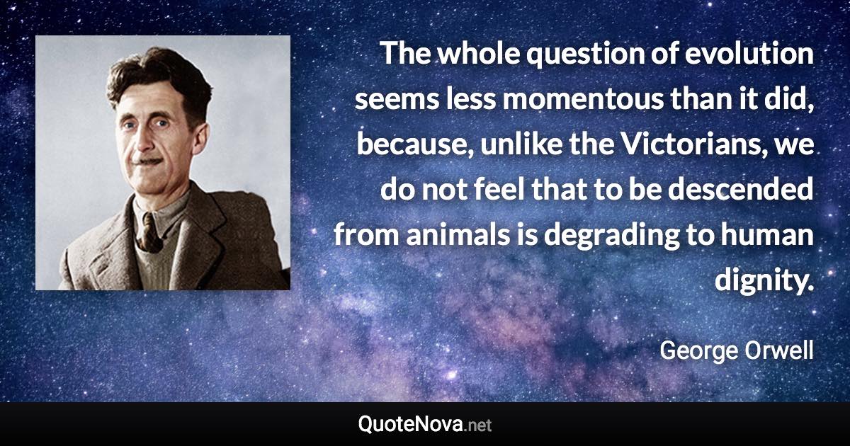 The whole question of evolution seems less momentous than it did, because, unlike the Victorians, we do not feel that to be descended from animals is degrading to human dignity. - George Orwell quote