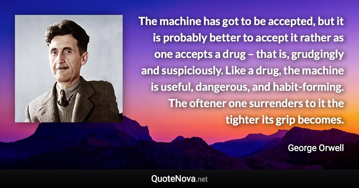 The machine has got to be accepted, but it is probably better to accept it rather as one accepts a drug – that is, grudgingly and suspiciously. Like a drug, the machine is useful, dangerous, and habit-forming. The oftener one surrenders to it the tighter its grip becomes. - George Orwell quote