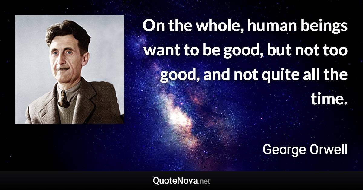 On the whole, human beings want to be good, but not too good, and not quite all the time. - George Orwell quote