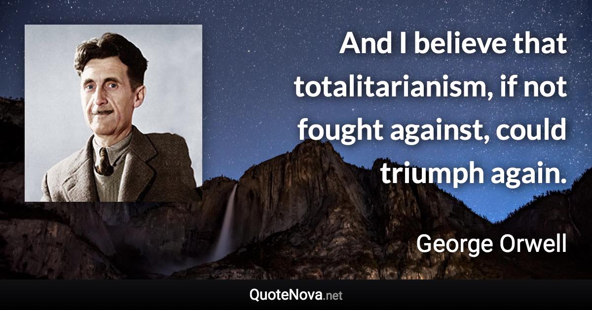 And I believe that totalitarianism, if not fought against, could triumph again. - George Orwell quote