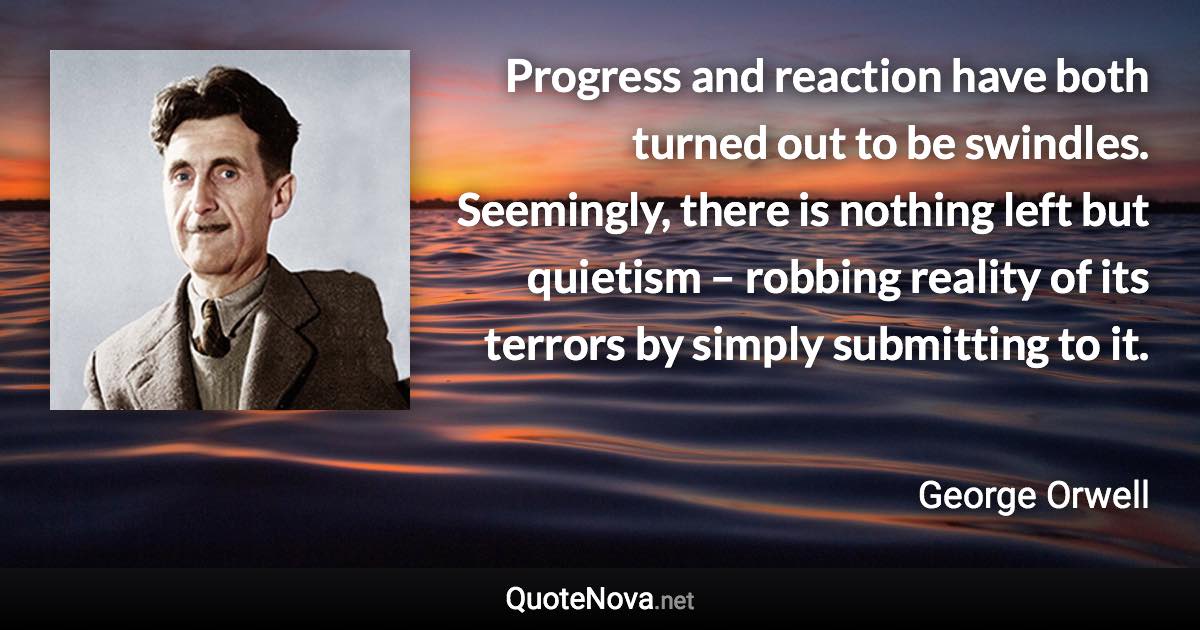 Progress and reaction have both turned out to be swindles. Seemingly, there is nothing left but quietism – robbing reality of its terrors by simply submitting to it. - George Orwell quote