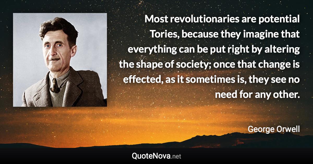 Most revolutionaries are potential Tories, because they imagine that everything can be put right by altering the shape of society; once that change is effected, as it sometimes is, they see no need for any other. - George Orwell quote