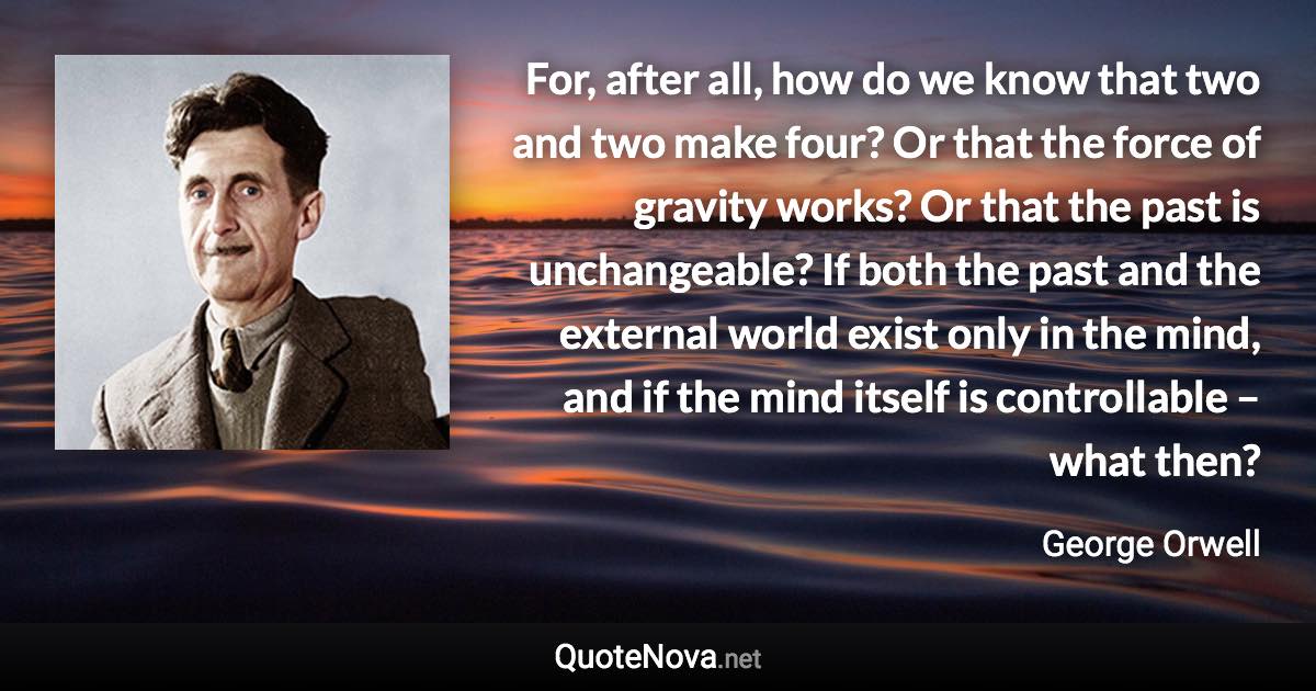 For, after all, how do we know that two and two make four? Or that the force of gravity works? Or that the past is unchangeable? If both the past and the external world exist only in the mind, and if the mind itself is controllable – what then? - George Orwell quote