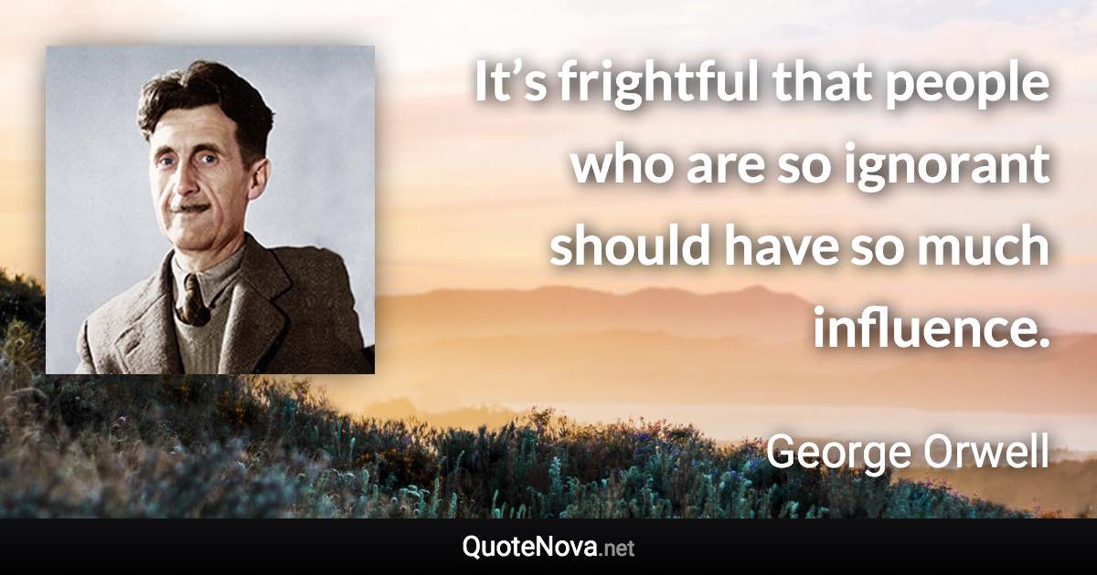 It’s frightful that people who are so ignorant should have so much influence. - George Orwell quote