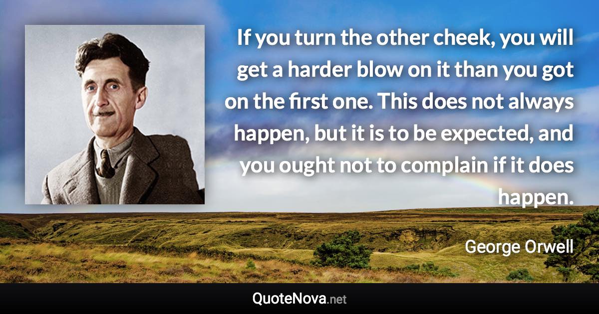 If you turn the other cheek, you will get a harder blow on it than you got on the first one. This does not always happen, but it is to be expected, and you ought not to complain if it does happen. - George Orwell quote