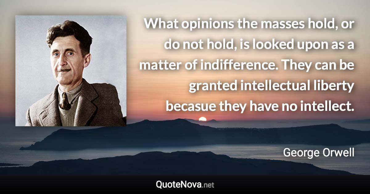 What opinions the masses hold, or do not hold, is looked upon as a matter of indifference. They can be granted intellectual liberty becasue they have no intellect. - George Orwell quote