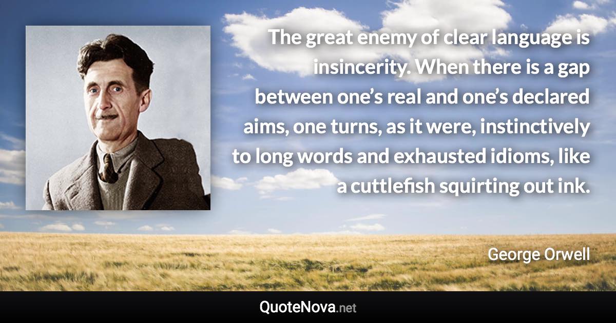 The great enemy of clear language is insincerity. When there is a gap between one’s real and one’s declared aims, one turns, as it were, instinctively to long words and exhausted idioms, like a cuttlefish squirting out ink. - George Orwell quote