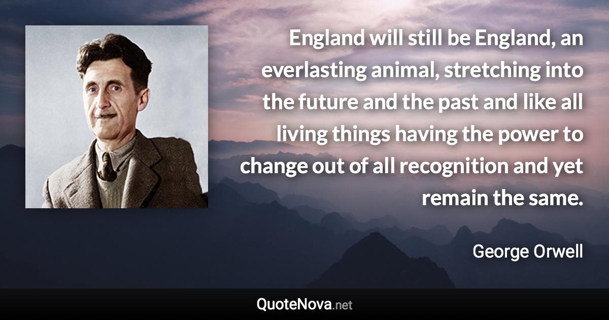 England will still be England, an everlasting animal, stretching into the future and the past and like all living things having the power to change out of all recognition and yet remain the same. - George Orwell quote