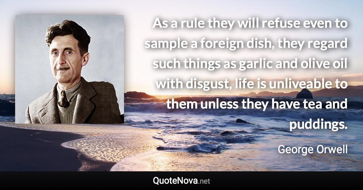 As a rule they will refuse even to sample a foreign dish, they regard such things as garlic and olive oil with disgust, life is unliveable to them unless they have tea and puddings. - George Orwell quote