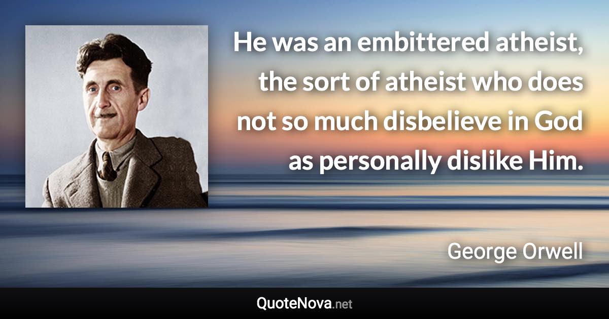 He was an embittered atheist, the sort of atheist who does not so much disbelieve in God as personally dislike Him. - George Orwell quote