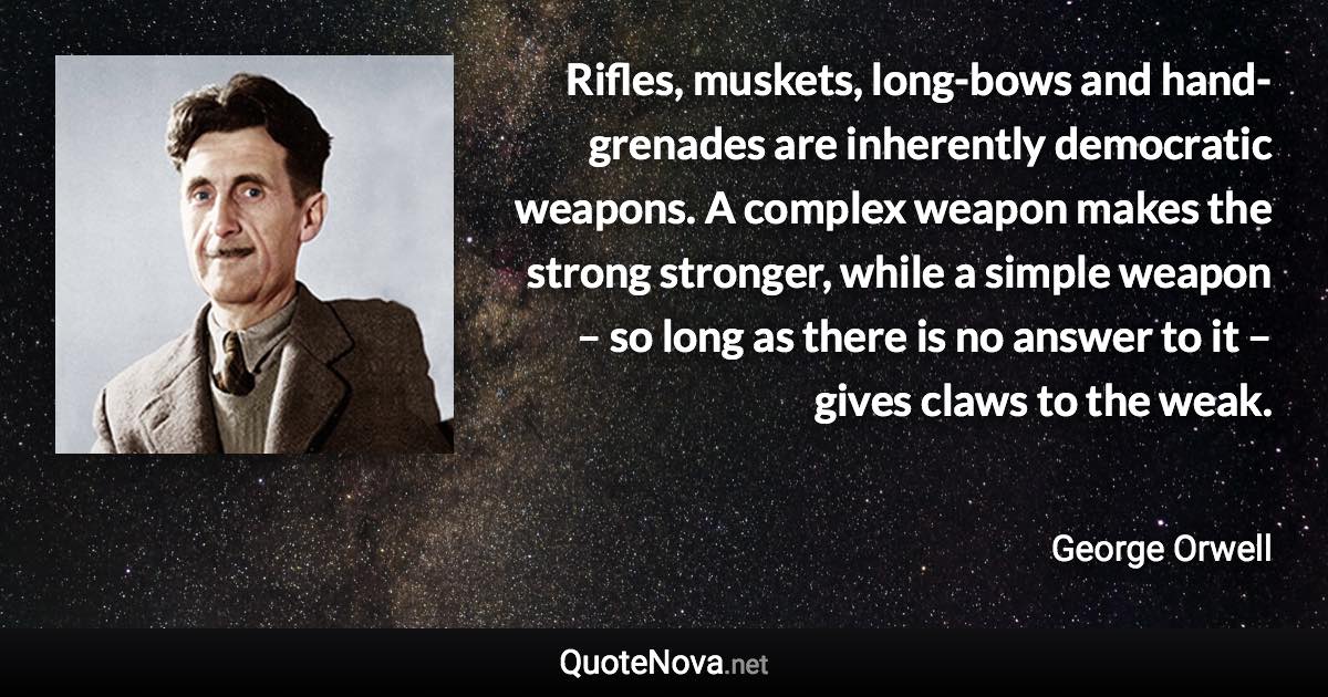 Rifles, muskets, long-bows and hand-grenades are inherently democratic weapons. A complex weapon makes the strong stronger, while a simple weapon – so long as there is no answer to it – gives claws to the weak. - George Orwell quote