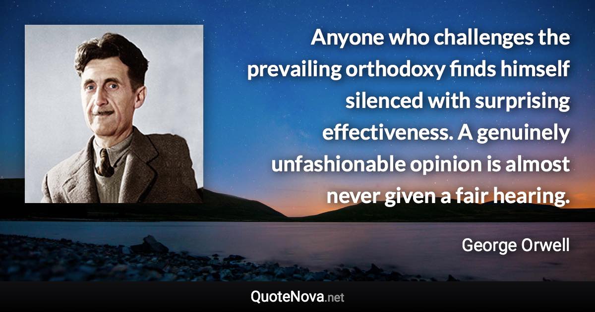 Anyone who challenges the prevailing orthodoxy finds himself silenced with surprising effectiveness. A genuinely unfashionable opinion is almost never given a fair hearing. - George Orwell quote