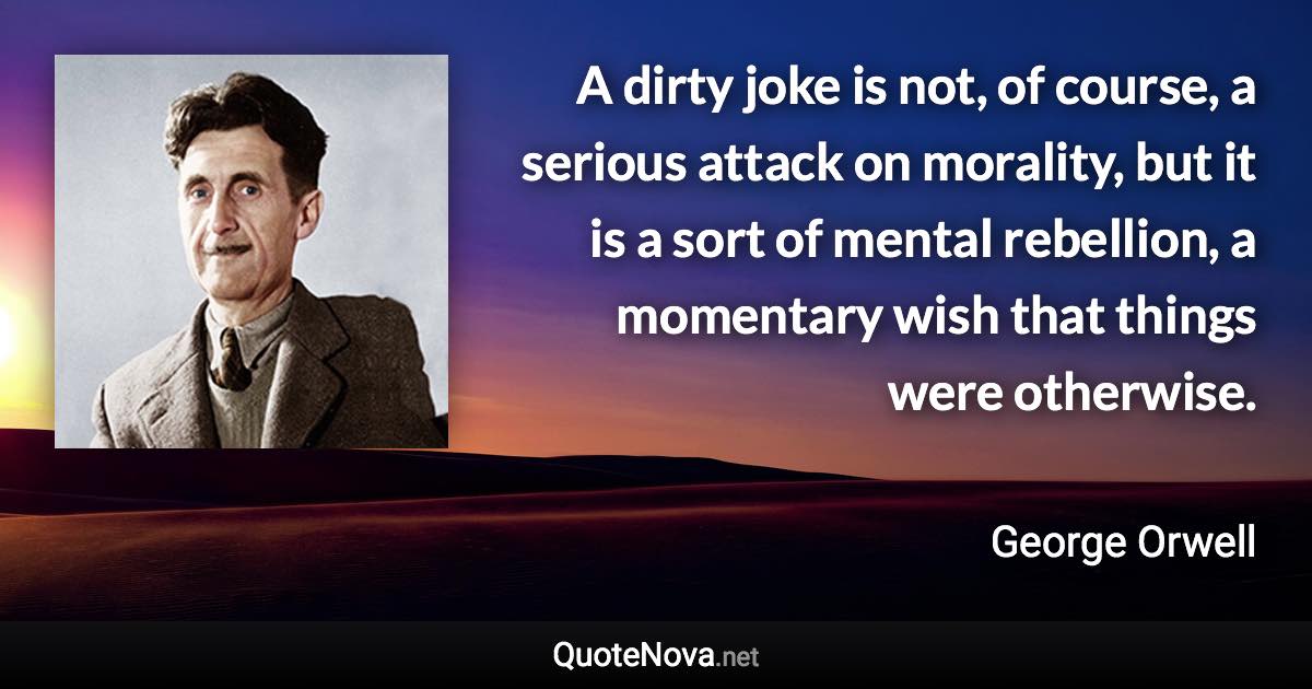 A dirty joke is not, of course, a serious attack on morality, but it is a sort of mental rebellion, a momentary wish that things were otherwise. - George Orwell quote