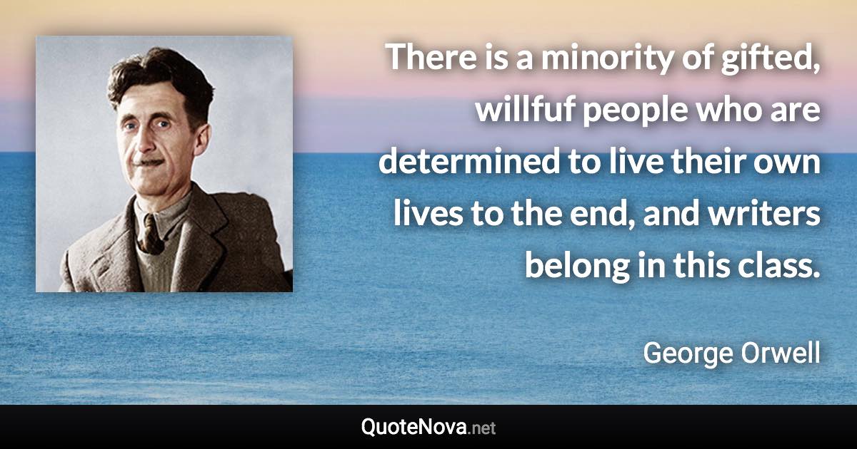 There is a minority of gifted, willfuf people who are determined to live their own lives to the end, and writers belong in this class. - George Orwell quote