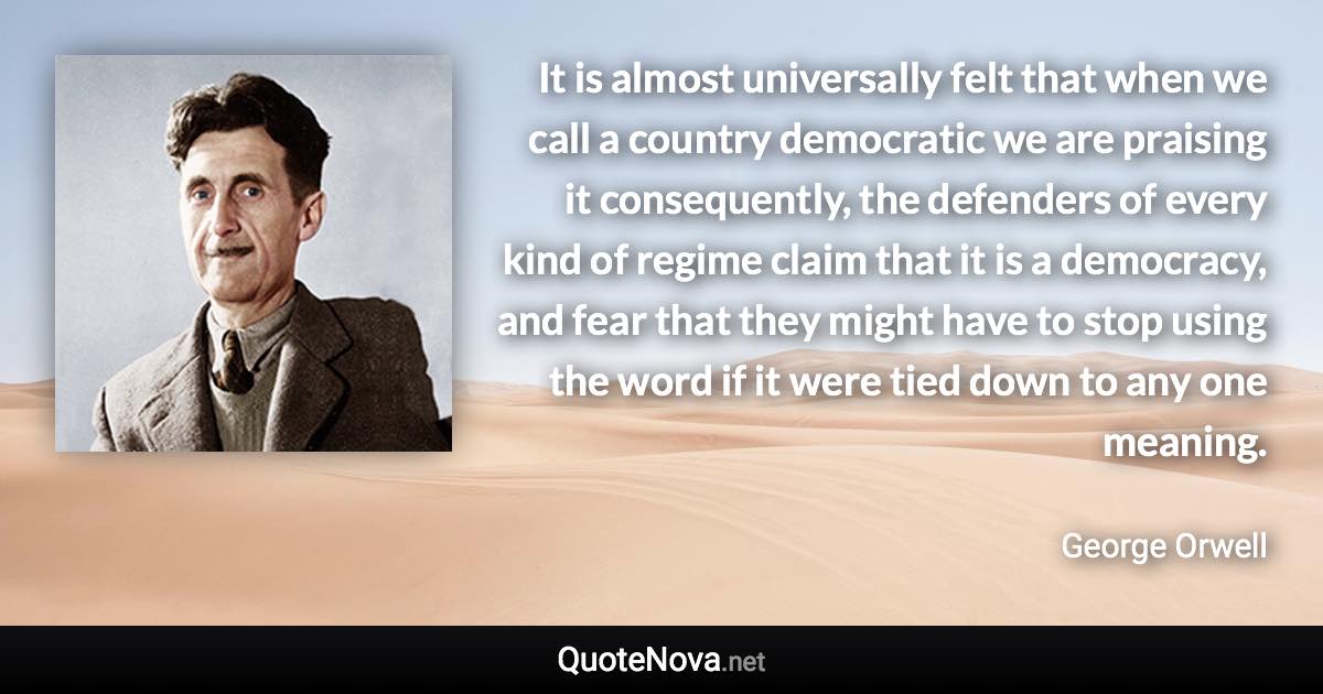 It is almost universally felt that when we call a country democratic we are praising it consequently, the defenders of every kind of regime claim that it is a democracy, and fear that they might have to stop using the word if it were tied down to any one meaning. - George Orwell quote