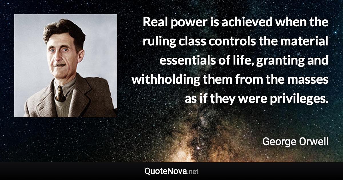 Real power is achieved when the ruling class controls the material essentials of life, granting and withholding them from the masses as if they were privileges. - George Orwell quote