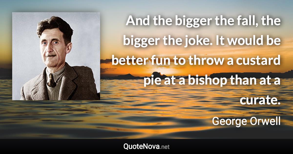 And the bigger the fall, the bigger the joke. It would be better fun to throw a custard pie at a bishop than at a curate. - George Orwell quote