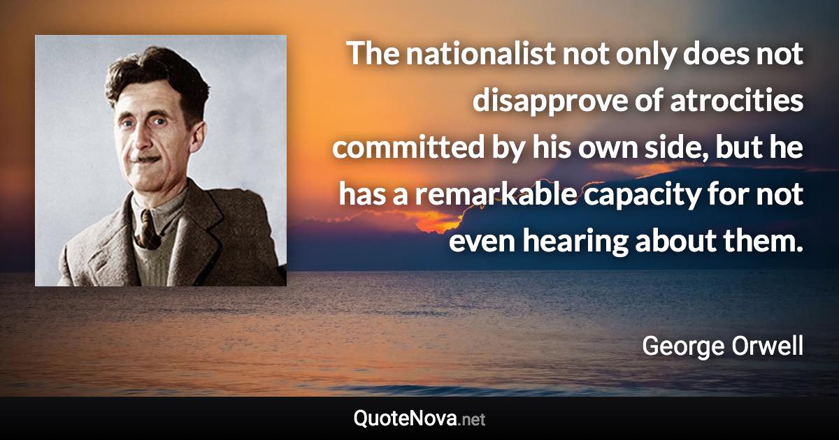 The nationalist not only does not disapprove of atrocities committed by his own side, but he has a remarkable capacity for not even hearing about them. - George Orwell quote