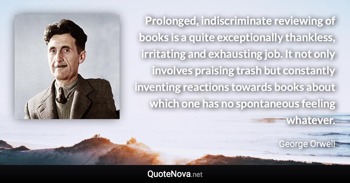 Prolonged, indiscriminate reviewing of books is a quite exceptionally thankless, irritating and exhausting job. It not only involves praising trash but constantly inventing reactions towards books about which one has no spontaneous feeling whatever. - George Orwell quote