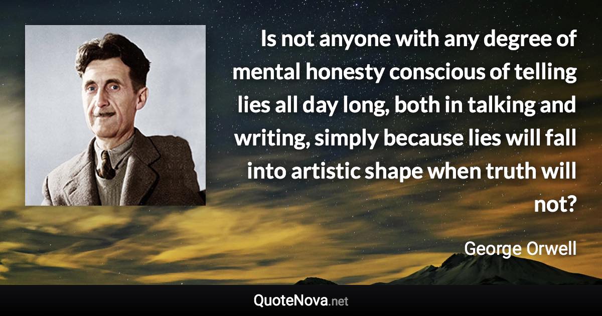 Is not anyone with any degree of mental honesty conscious of telling lies all day long, both in talking and writing, simply because lies will fall into artistic shape when truth will not? - George Orwell quote