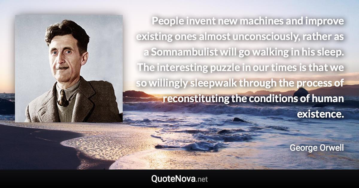 People invent new machines and improve existing ones almost unconsciously, rather as a Somnambulist will go walking in his sleep. The interesting puzzle in our times is that we so willingly sleepwalk through the process of reconstituting the conditions of human existence. - George Orwell quote