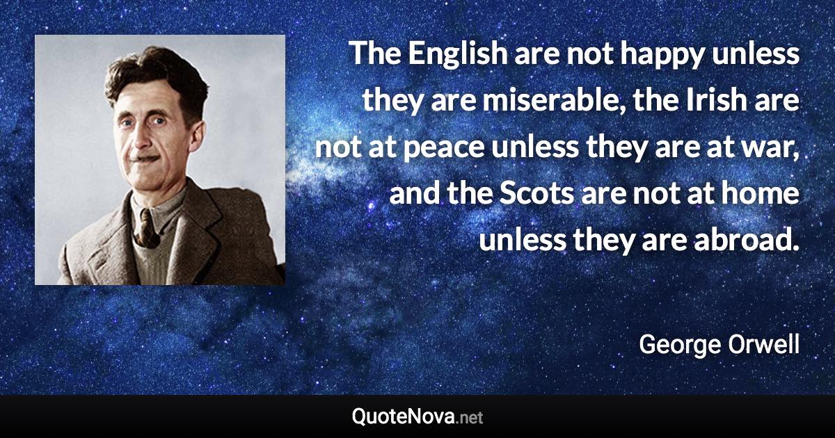 The English are not happy unless they are miserable, the Irish are not at peace unless they are at war, and the Scots are not at home unless they are abroad. - George Orwell quote