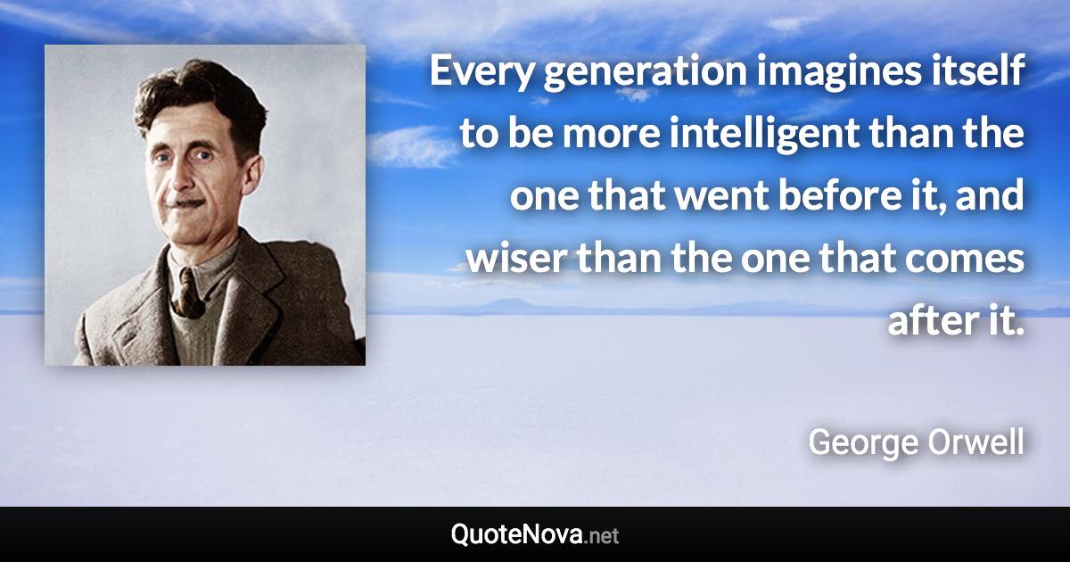 Every generation imagines itself to be more intelligent than the one that went before it, and wiser than the one that comes after it. - George Orwell quote