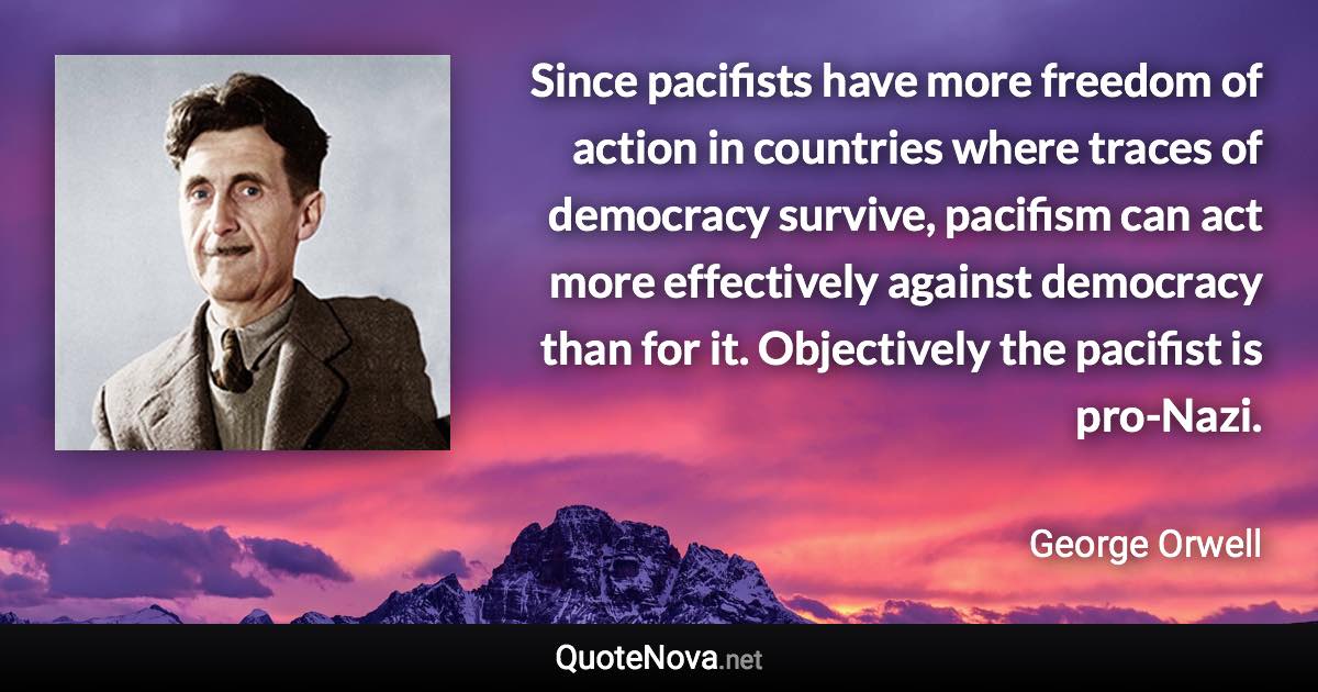 Since pacifists have more freedom of action in countries where traces of democracy survive, pacifism can act more effectively against democracy than for it. Objectively the pacifist is pro-Nazi. - George Orwell quote