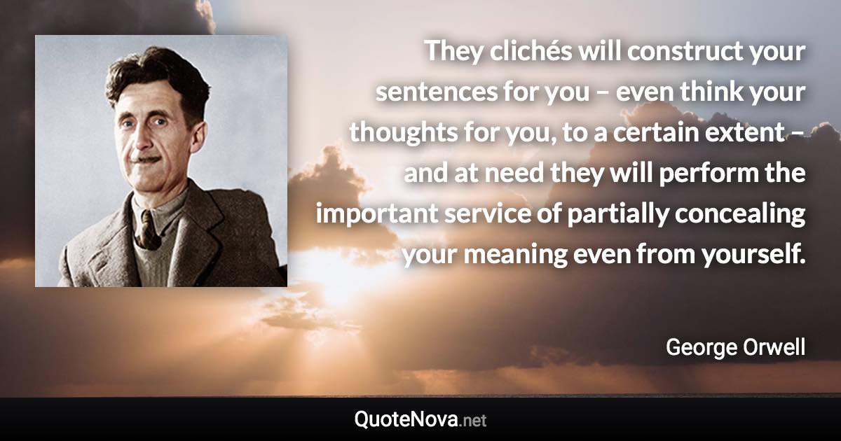 They clichés will construct your sentences for you – even think your thoughts for you, to a certain extent – and at need they will perform the important service of partially concealing your meaning even from yourself. - George Orwell quote