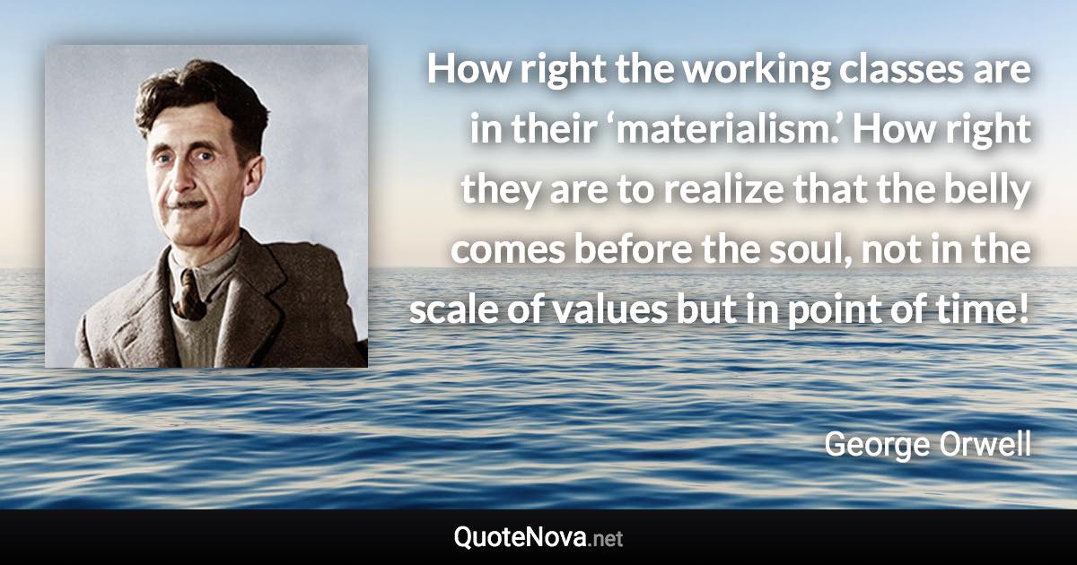 How right the working classes are in their ‘materialism.’ How right they are to realize that the belly comes before the soul, not in the scale of values but in point of time! - George Orwell quote