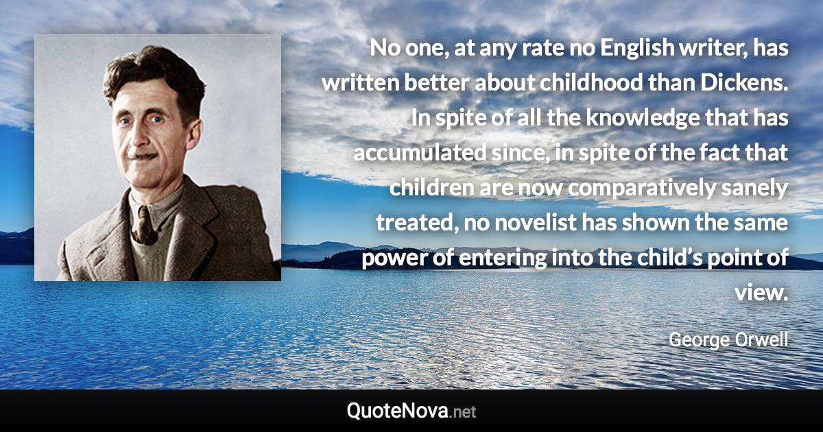 No one, at any rate no English writer, has written better about childhood than Dickens. In spite of all the knowledge that has accumulated since, in spite of the fact that children are now comparatively sanely treated, no novelist has shown the same power of entering into the child’s point of view. - George Orwell quote