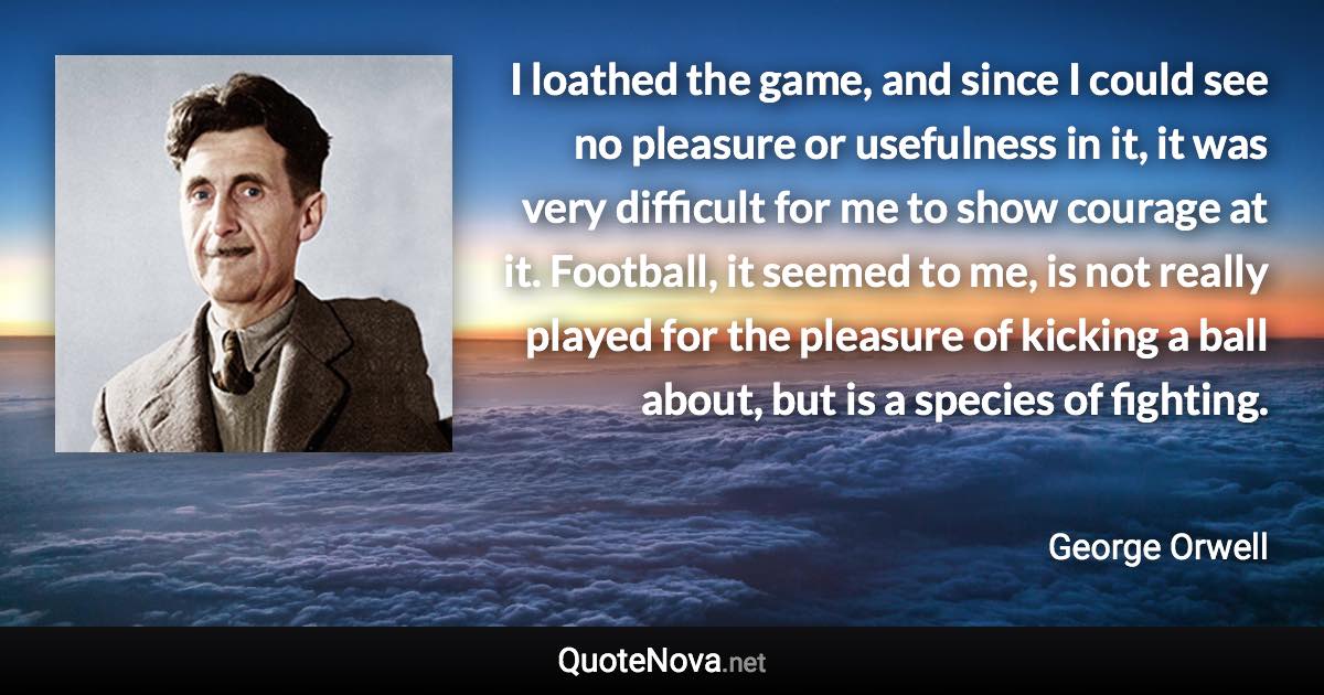 I loathed the game, and since I could see no pleasure or usefulness in it, it was very difficult for me to show courage at it. Football, it seemed to me, is not really played for the pleasure of kicking a ball about, but is a species of fighting. - George Orwell quote