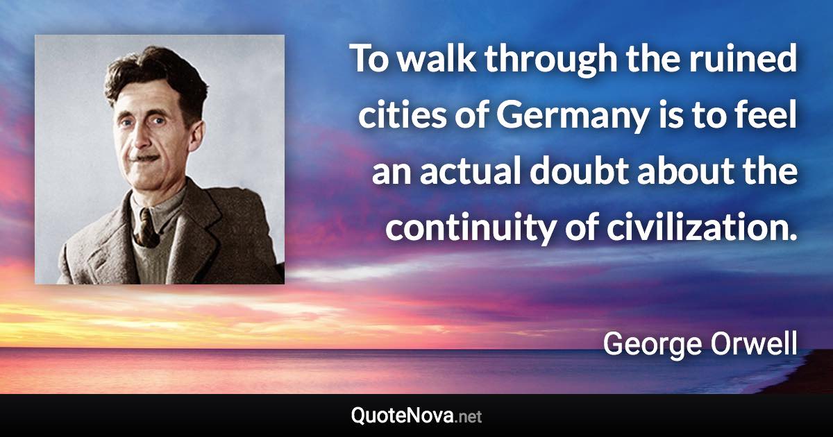 To walk through the ruined cities of Germany is to feel an actual doubt about the continuity of civilization. - George Orwell quote