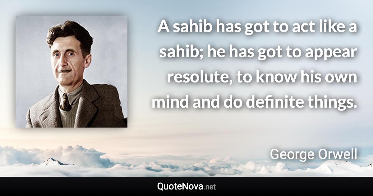 A sahib has got to act like a sahib; he has got to appear resolute, to know his own mind and do definite things. - George Orwell quote