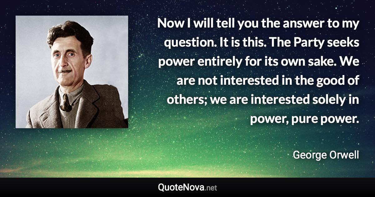 Now I will tell you the answer to my question. It is this. The Party seeks power entirely for its own sake. We are not interested in the good of others; we are interested solely in power, pure power. - George Orwell quote