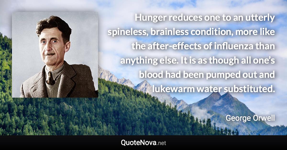 Hunger reduces one to an utterly spineless, brainless condition, more like the after-effects of influenza than anything else. It is as though all one’s blood had been pumped out and lukewarm water substituted. - George Orwell quote