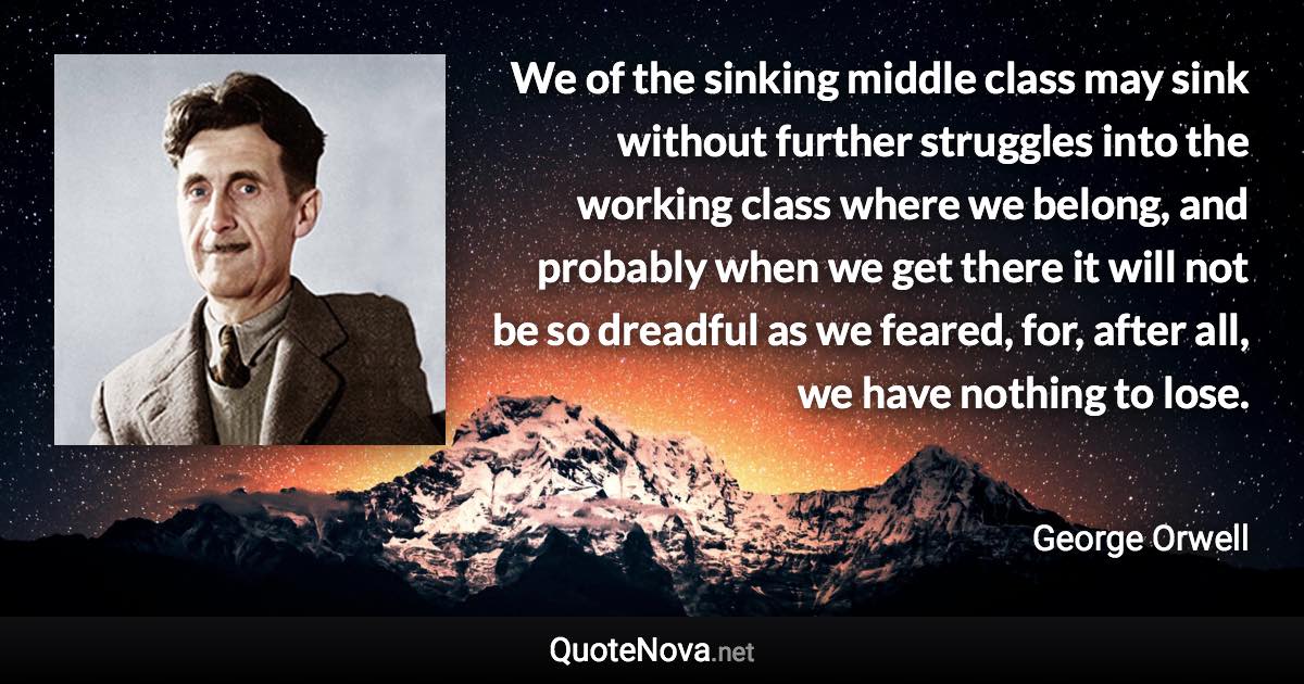 We of the sinking middle class may sink without further struggles into the working class where we belong, and probably when we get there it will not be so dreadful as we feared, for, after all, we have nothing to lose. - George Orwell quote