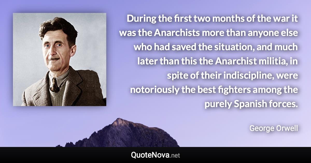 During the first two months of the war it was the Anarchists more than anyone else who had saved the situation, and much later than this the Anarchist militia, in spite of their indiscipline, were notoriously the best fighters among the purely Spanish forces. - George Orwell quote