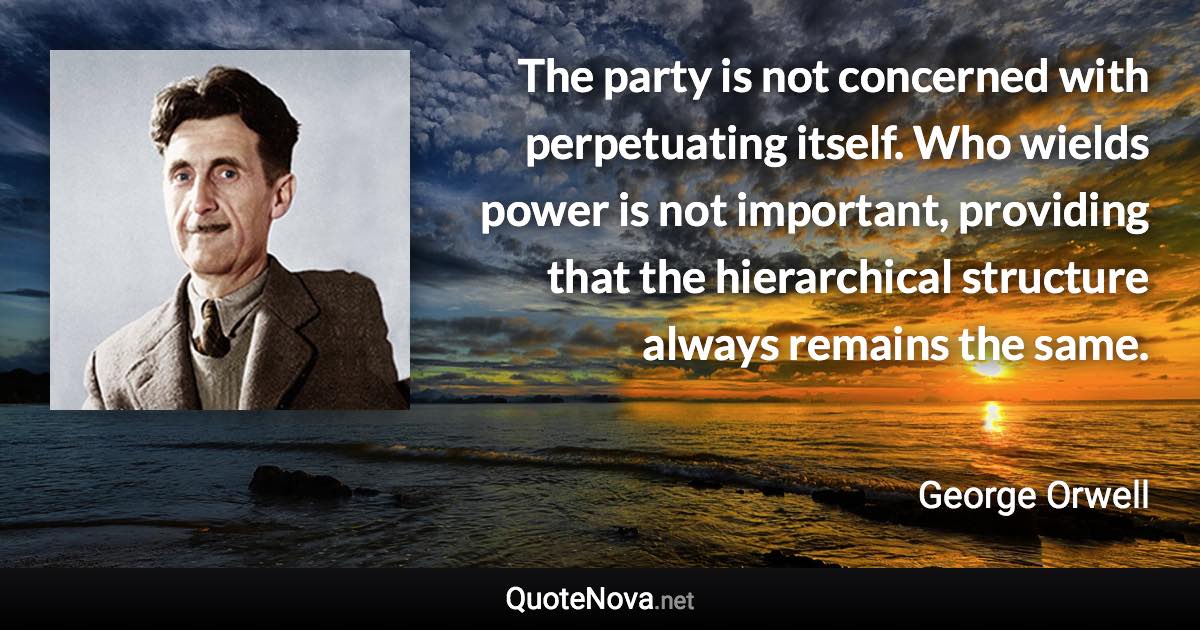 The party is not concerned with perpetuating itself. Who wields power is not important, providing that the hierarchical structure always remains the same. - George Orwell quote