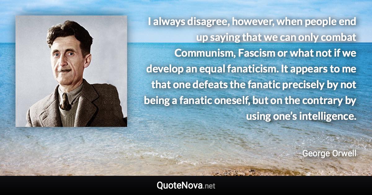 I always disagree, however, when people end up saying that we can only combat Communism, Fascism or what not if we develop an equal fanaticism. It appears to me that one defeats the fanatic precisely by not being a fanatic oneself, but on the contrary by using one’s intelligence. - George Orwell quote