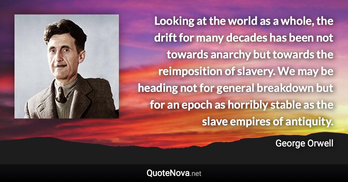 Looking at the world as a whole, the drift for many decades has been not towards anarchy but towards the reimposition of slavery. We may be heading not for general breakdown but for an epoch as horribly stable as the slave empires of antiquity. - George Orwell quote