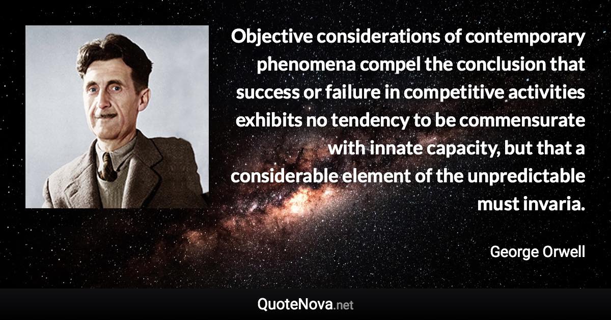 Objective considerations of contemporary phenomena compel the conclusion that success or failure in competitive activities exhibits no tendency to be commensurate with innate capacity, but that a considerable element of the unpredictable must invaria. - George Orwell quote